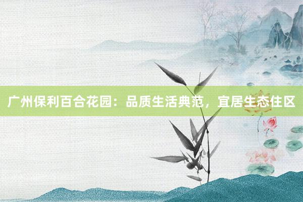 广州保利百合花园：品质生活典范，宜居生态住区